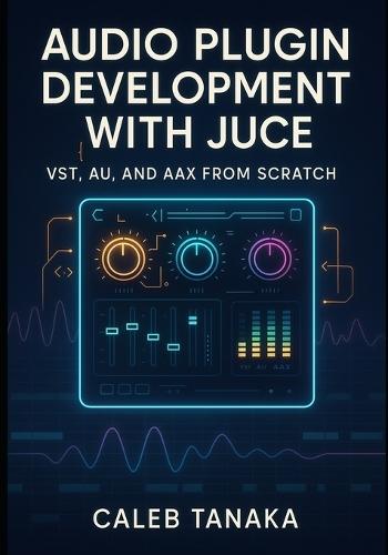 Audio Plugin Development with Juce: VST, AU, AND AAX FROM SCRATCH: Build professional synthesizers, effects, and audio tools with C++ for all major DAWs