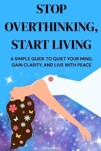 Stop Overthinking, Start Living: A Simple Guide to Quiet Your Mind, Gain Clarity, and Live with Peace