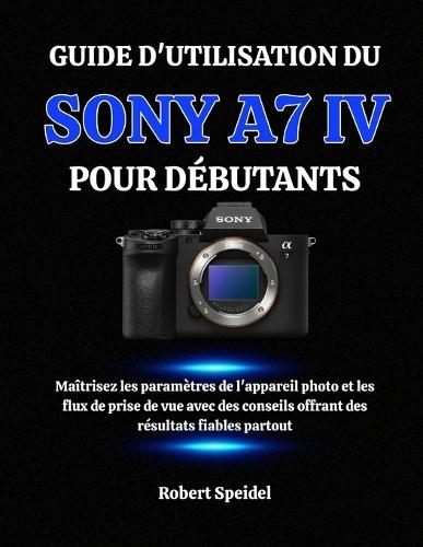Guide d'Utilisation Du Sony A7 IV Pour Débutants: Maîtrisez les paramètres de l'appareil photo et les flux de prise de vue avec des conseils offrant des résultats fiables partout