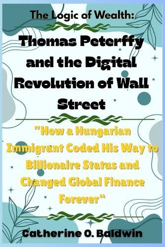 The Logic of Wealth: Thomas Peterffy and the Digital Revolution of Wall Street: ""How a Hungarian Immigrant Coded His Way to Billionaire Status and Changed Global Finance Forever""