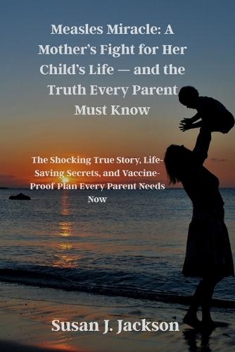 Measles Miracle: A Mother's Fight for Her Child's Life - and the Truth Every Parent Must Know: The Shocking True Story, Life-Saving Secrets, and Vaccine-Proof Plan Every Parent Needs Now
