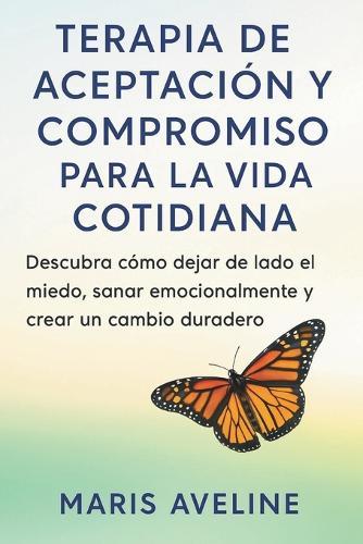 Terapia de Aceptación Y Compromiso Para La Vida Cotidiana: Descubra cómo dejar de lado el miedo, sanar emocionalmente y crear un cambio duradero