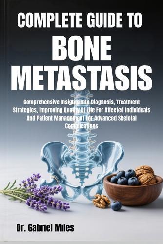 Complete Guide to Bone Metastasis: Comprehensive Insights Into Diagnosis, Treatment Strategies, Improving Quality Of Life For Affected Individuals And Patient Management For Advanced Skeletal Complications