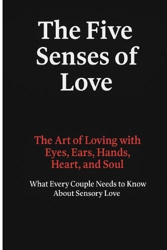 The Five Senses of Love: The Art of Loving with Eyes, Ears, Hands, Heart, and Soul - What Every Couple Needs to Know About Sensory Love