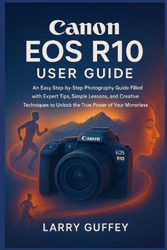 Canon EOS R10 User Guide: An Easy Step-by-Step Photography Guide Filled with Expert Tips, Simple Lessons, and Creative Techniques to Unlock the True Power of Your Mirrorless Camera.