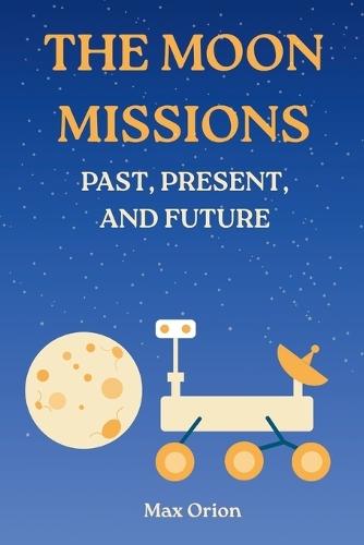 The Moon Missions - Past, Present, and Future: The Story of Lunar Exploration from the Space Race to the Artemis and Chang'e Era