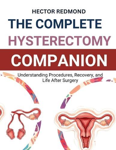 The Complete Hysterectomy Companion: Understanding Procedures, Recovery, and Life After Surgery