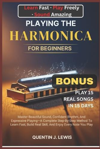 Playing the Harmonica for Beginners: Master Beautiful Sound, Confident Rhythm, And Expressive Playing-A Complete Step-By-Step Method To Learn Fast, Build Real Skill, And Enjoy Every Note You Play