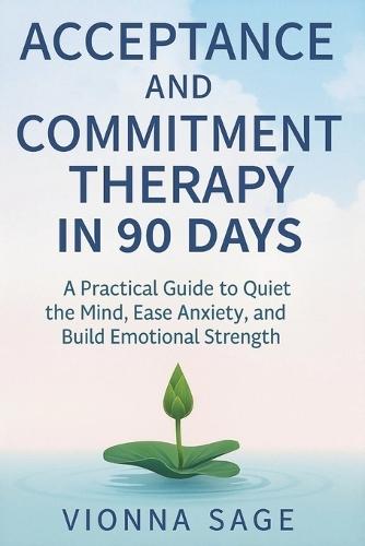 Acceptance and Commitment Therapy in 90 Days: A Practical Guide to Quiet the Mind, Ease Anxiety, and Build Emotional Strength
