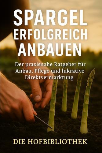 Spargel erfolgreich anbauen: Praxisratgeber für Anbau, Pflege & gewinnbringende Direktvermarktung: Nachhaltige Methoden & Sortenwahl für Hobbygärtner, Selbstversorger & kleine Betriebe