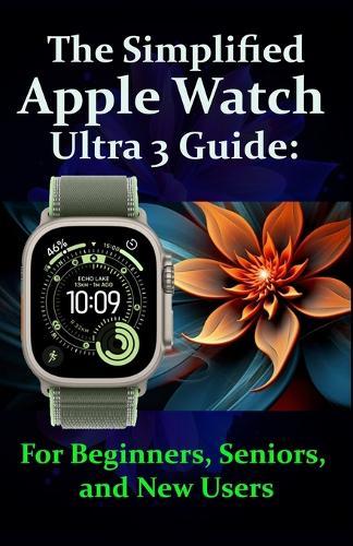 The Simplified Apple Watch Ultra 3 Guide: For Beginners, Seniors, and New Users: Complete Step-by-Step Instructions with Pro Tips and Tricks for Easy Mastery