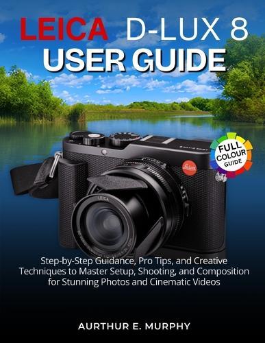 Leica D-Lux 8 User Guide: Step-by-Step Guidance, Pro Tips, and Creative Techniques to Master Setup, Shooting, and Composition for Stunning Photos and Cinematic Videos
