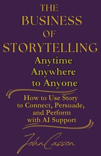The Business of Storytelling, Anytime, Anywhere, to Anyone: Use Story to Lead, Sell, and Succeed-with AI as Your Strategic Ally