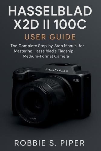Hasselblad X2d Ii 100c User Guide: The Complete Step-by-Step Manual for Mastering Hasselblad's Flagship Medium-Format Camera