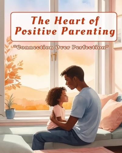 The Heart of Positive Parenting: A Practical Guide to Raising Confident, Connected Children: Build deeper family connections and raise emotionally strong, happy children through empathy, trust, and positive discipline.