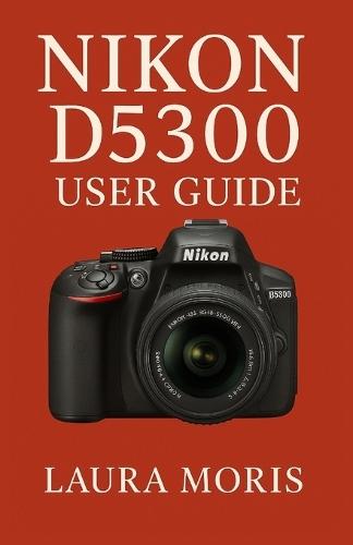 Nikon D5300 User Guide: A Complete Step-by-Step Manual for Capturing Stunning Photos and Videos with Confidence