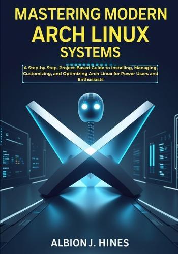 Mastering Modern Arch Linux Systems: A Step-by-Step, Project-Based Guide to Installing, Managing, Customizing, and Optimizing Arch Linux for Power Users and Enthusiasts