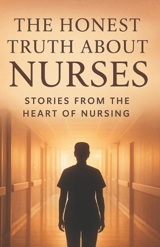 The Honest Truth About Nurses.: Inside the Heart, Struggles, and Strength of Everyday Health Heroes