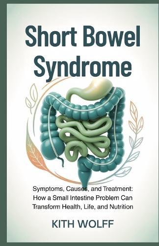 Short Bowel Syndrome: Symptoms, Causes, and Treatment: How a Small Intestine Problem Can Transform Health, Life, and Nutrition