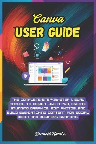Canva User Guide: The Complete Step-by-Step Visual Manual to Design Like a Pro, Create Stunning Graphics, Edit Photos, and Build Eye-Catching Content for Social Media and Business Branding