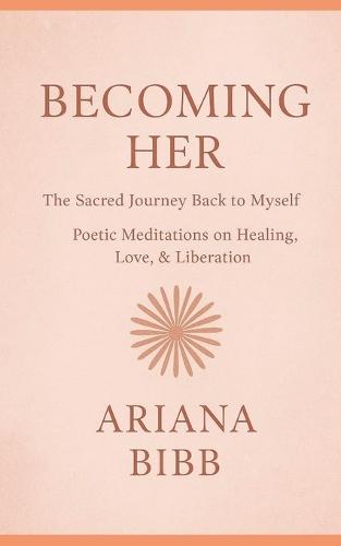 Becoming Her The Sacred Journey Back to Myself: Poetic Meditations on Healing, Love, & Liberation