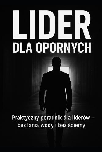 Lider dla opornych: Praktyczny poradnik dla liderów-bez lania wody i ściemy