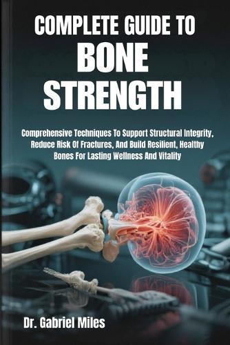 Complete Guide to Bone Strength: Comprehensive Techniques To Support Structural Integrity, Reduce Risk Of Fractures, And Build Resilient, Healthy Bones For Lasting Wellness And Vitality