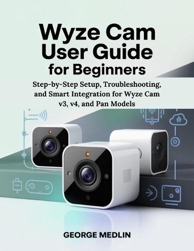 Wyze CAM User Guide for Beginners: Step-by-Step Setup, Troubleshooting, and Smart Integration for Wyze Cam v3, v4, and Pan Models