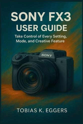 Sony FX3 User Guide: Take Control of Every Setting, Mode, and Creative Feature