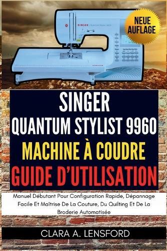 Singer Quantum Stylist 9960 Machine À Coudre Guide D'utilisation: Manuel Débutant Pour Configuration Rapide, Dépannage Facile Et Maîtrise De La Couture, Du Quilting Et De La Broderie Automatisée