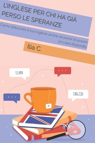 L'inglese Per Chi Ha Già Perso Le Speranze: Come sbloccare il tuo inglese anche se pensi di essere un caso disperato