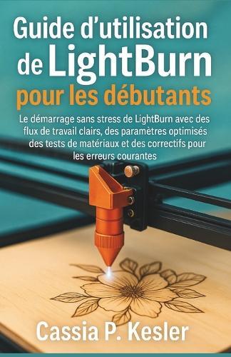 Guide d'utilisation de LightBurn pour les débutants: Le démarrage sans stress de LightBurn avec des flux de travail clairs, des paramètres optimisés, des tests de matériaux et des correctifs pour les erreurs courantes