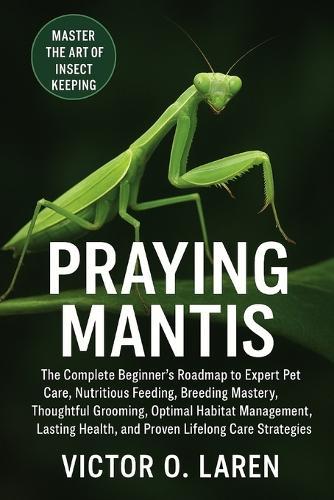 Praying Mantis: The Complete Beginner's Roadmap to Expert Pet Care, Nutritious Feeding, Breeding Mastery, Thoughtful Grooming, Optimal Habitat Management, Lasting Health, and Proven Lifelong Care Strategies