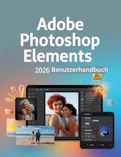 Adobe Photoshop Elements 2026 Benutzerhandbuch: Ein Schritt-für-Schritt-Handbuch für Anfänger und Fortgeschrittene, das wichtige Kamerafunktionen, kreative Techniken, Tipps, Tricks und mühelose