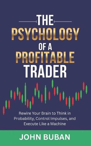 The Psychology of a Profitable Trader: Rewire Your Brain to Think in Probability, Control Impulses, and Execute Like a Machine