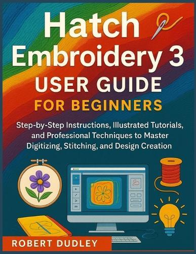 Hatch Embroidery 3 User Guide for Beginners: Step-by-Step Instructions, Illustrated Tutorials, and Professional Techniques to Master Digitizing, Stitching, and Design Creation