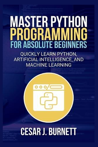 Master Python Programming for Absolute Beginners: Quickly Learn Python, Artificial Intelligence, and Machine Learning
