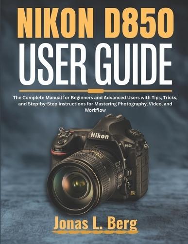 NIKON D850 USER GUIDE (2025 Edition): The Complete Manual for Beginners and Advanced Users with Tips, Tricks, and Step-by-Step Instructions for Mastering Photography, Video, and Workflow
