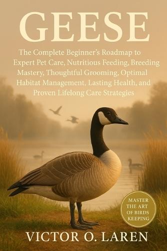 Geese: The Complete Beginner's Roadmap to Expert Pet Care, Nutritious Feeding, Breeding Mastery, Thoughtful Grooming, Optimal Habitat Management, Lasting Health, and Proven Lifelong Care Strategies