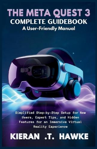 The Meta Quest 3 Complete Guidebook a: User-Friendly Manual: Simplified Step-by-Step Setup for New Users, Expert Tips, and Hidden Features for an Immersive Virtual Reality Experience