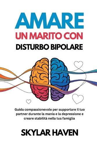 Amare un marito con disturbo bipolare: Guida compassionevole per supportare il tuo partner durante la mania e la depressione e creare stabilità nella tua famiglia