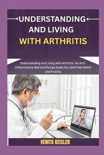 Understanding and Living with Arthritis: Understanding and Living with Arthritis: An Anti-Inflammatory Diet and Recipe Guide for Joint Pain Relief and Mobility