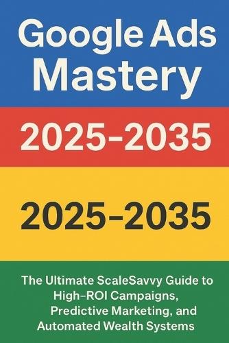 Google Ads Mastery 2025-2035: The Ultimate ScaleSavvy Guide to High-ROI Campaigns, Predictive Marketing, and Automated Wealth Systems