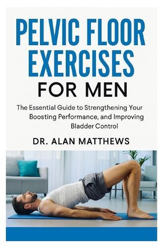 Pelvic Floor Exercises for Men: The Essential Guide to Strengthening Your Core, Boosting Performance, and Improving Bladder Control