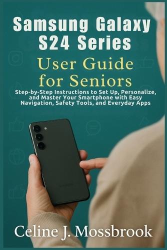 Samsung Galaxy S24 series User Guide for Seniors: Step-by-Step Instructions to Set Up, Personalize, and Master Your Smartphone with Easy Navigation, Safety Tools, and Everyday Apps