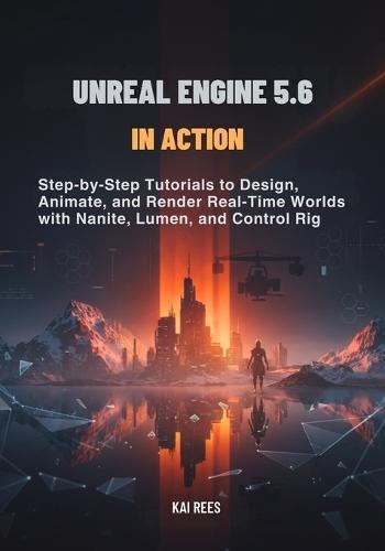 Unreal Engine 5.6 in Action: Step-by-Step Tutorials to Design, Animate, and Render Real-Time Worlds with Nanite, Lumen, and Control Rig