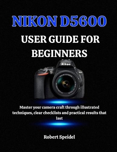 Nikon D5600 User Guide for Beginners: Master your camera craft through illustrated techniques, clear checklists and practical results that last