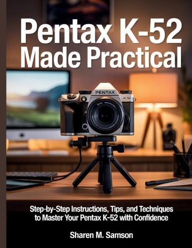 Pentax K-52 Made Practical: Step-by-Step Instructions, Tips, and Techniques to Master Your Pentax K-52 with Confidence