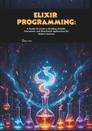 Elixir Programming: A Hands-On Guide to Building Reliable, Concurrent, and Distributed Applications for Modern Systems