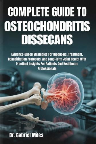 Complete Guide to Osteochondritis Dissecans: Evidence-Based Strategies For Diagnosis, Treatment, Rehabilitation Protocols, And Long-Term Joint Health With Practical Insights For Patients And Healthcare Professionals